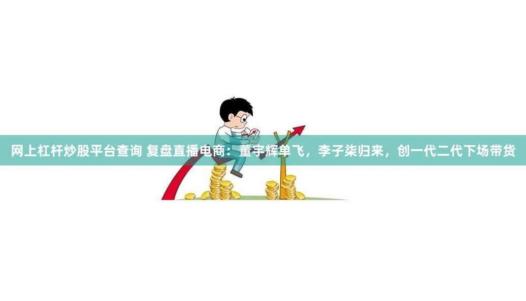 网上杠杆炒股平台查询 复盘直播电商：董宇辉单飞，李子柒归来，创一代二代下场带货