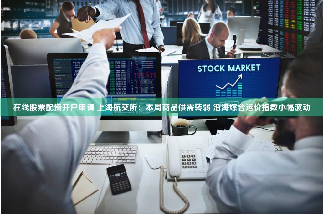 在线股票配资开户申请 上海航交所：本周商品供需转弱 沿海综合运价指数小幅波动