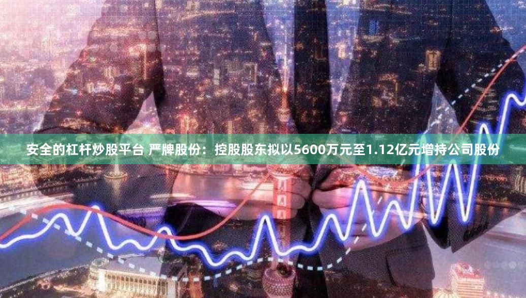 安全的杠杆炒股平台 严牌股份：控股股东拟以5600万元至1.12亿元增持公司股份