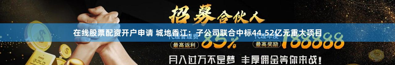 在线股票配资开户申请 城地香江：子公司联合中标44.52亿元重大项目