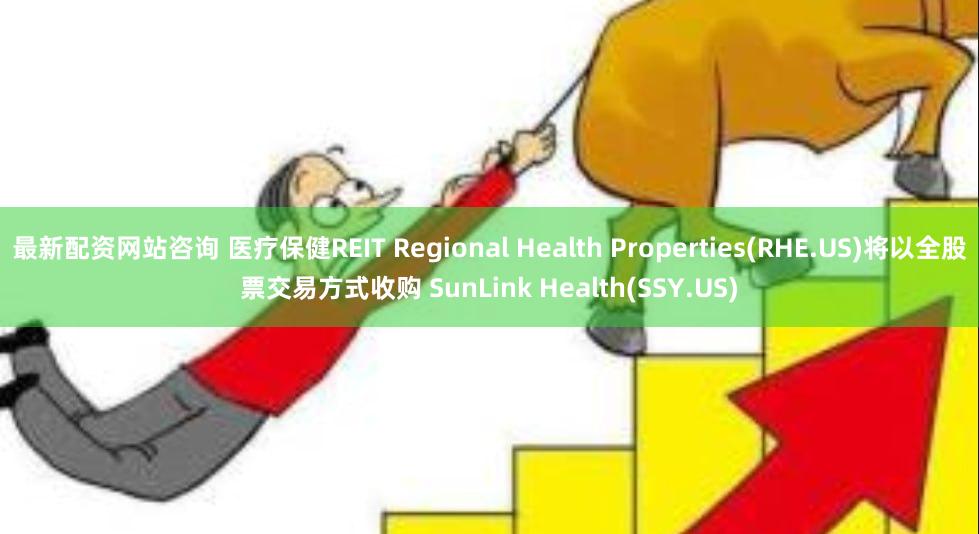 最新配资网站咨询 医疗保健REIT Regional Health Properties(RHE.US)将以全股票交易方式收购 SunLink Health(SSY.US)