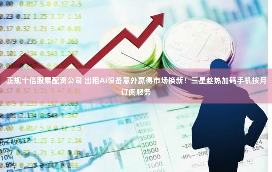 正规十倍股票配资公司 出租AI设备意外赢得市场换新！三星趁热加码手机按月订阅服务