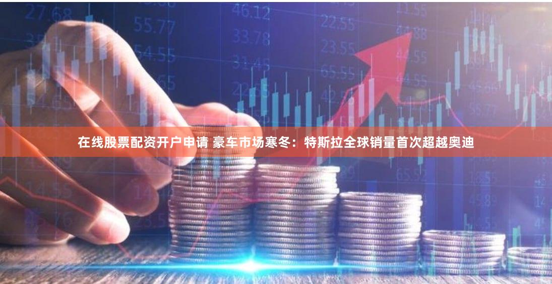 在线股票配资开户申请 豪车市场寒冬：特斯拉全球销量首次超越奥迪