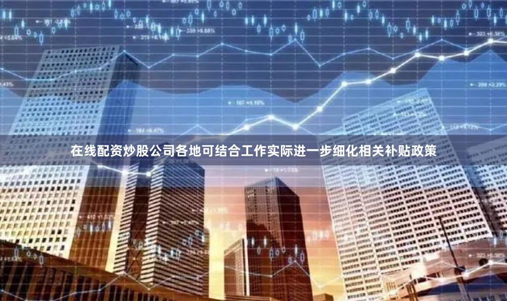 在线配资炒股公司各地可结合工作实际进一步细化相关补贴政策