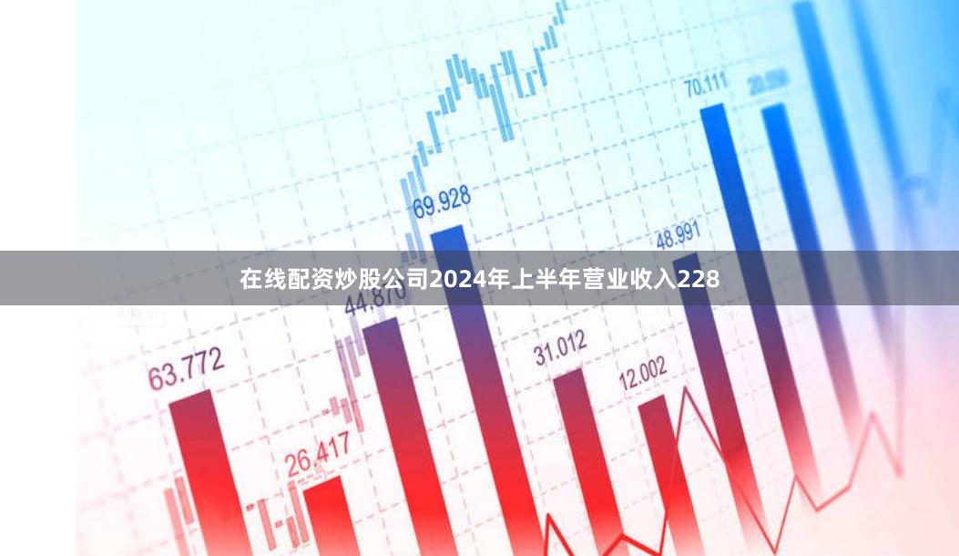 在线配资炒股公司2024年上半年营业收入228